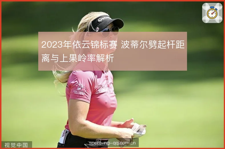 2023年依云锦标赛 波蒂尔劈起杆距离与上果岭率解析 2023年依云锦标赛 波蒂尔劈起杆距离与上果岭率解析
