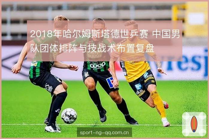 2018年哈尔姆斯塔德世乒赛 中国男队团体排阵与技战术布置复盘 2018年哈尔姆斯塔德世乒赛 中国男队团体排阵与技战术布置复盘