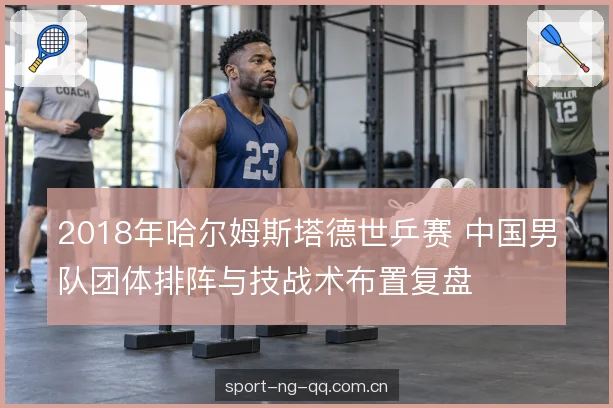 2018年哈尔姆斯塔德世乒赛 中国男队团体排阵与技战术布置复盘